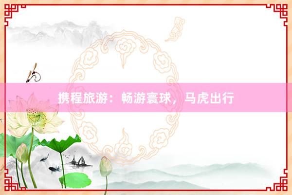 携程旅游：畅游寰球，马虎出行
